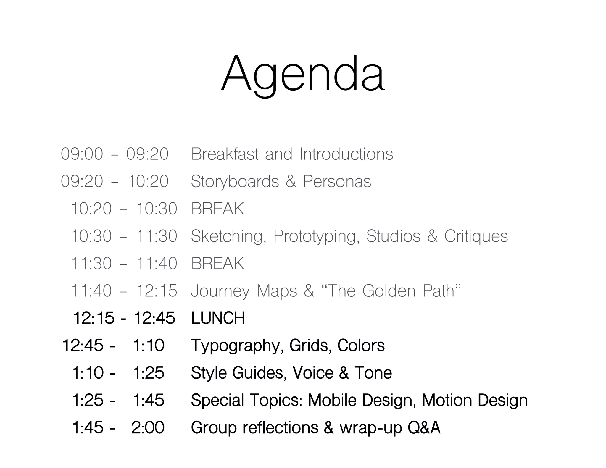 Agenda
09:00 - 09:20 Breakfast and Introductions
09:20 - 10:20 Storyboards & Personas
10:20 - 10:30 BREAK
10:30 - 11:30 Sketching, Prototyping, Studios & Critiques
11:30 - 11:40 BREAK
11:40 - 12:15 Journey Maps & “The Golden Path”
12:15 - 12:45 LUNCH
12:45 - 01:10 Typography, Grids, Colors
01:10 - 01:25 Style Guides, Voice & Tone
01:25 - 01:45 Special Topics: Mobile Design, Motion Design
01:45 - 02:00 Group reflections & wrap-up Q&A
 