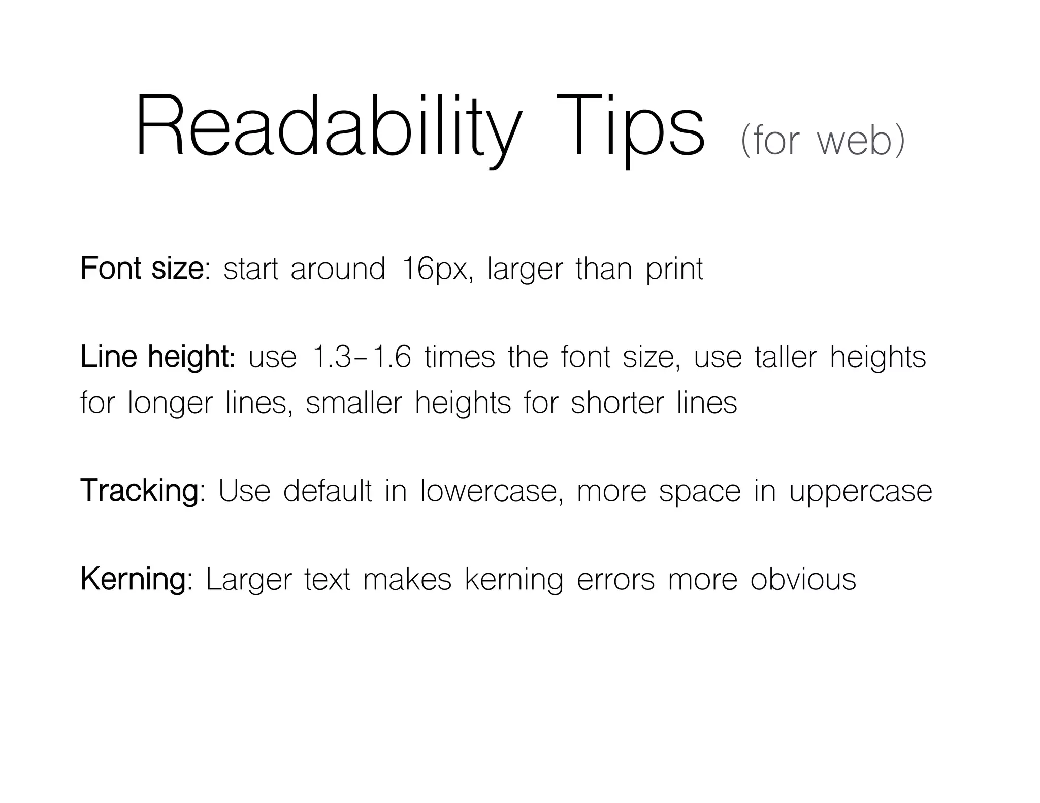 Readability Tips (for web)
Font size: start around 16px, larger than print
Line height: use 1.3-1.6 times the font size, use taller heights
for longer lines, smaller heights for shorter lines
Tracking: Use default in lowercase, more space in uppercase
Kerning: Larger text makes kerning errors more obvious
 