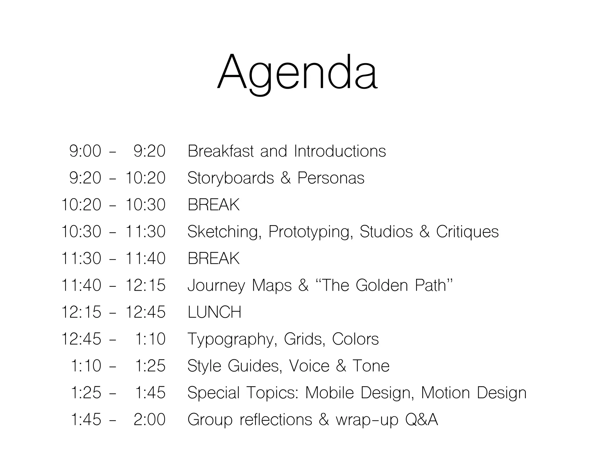 Agenda
09:00 - 09:20 Breakfast and Introductions
09:20 - 10:20 Storyboards & Personas
10:20 - 10:30 BREAK
10:30 - 11:30 Sketching, Prototyping, Studios & Critiques
11:30 - 11:40 BREAK
11:40 - 12:15 Journey Maps & “The Golden Path”
12:15 - 12:45 LUNCH
12:45 - 01:10 Typography, Grids, Colors
01:10 - 01:25 Style Guides, Voice & Tone
01:25 - 01:45 Special Topics: Mobile Design, Motion Design
01:45 - 02:00 Group reflections & wrap-up Q&A
 