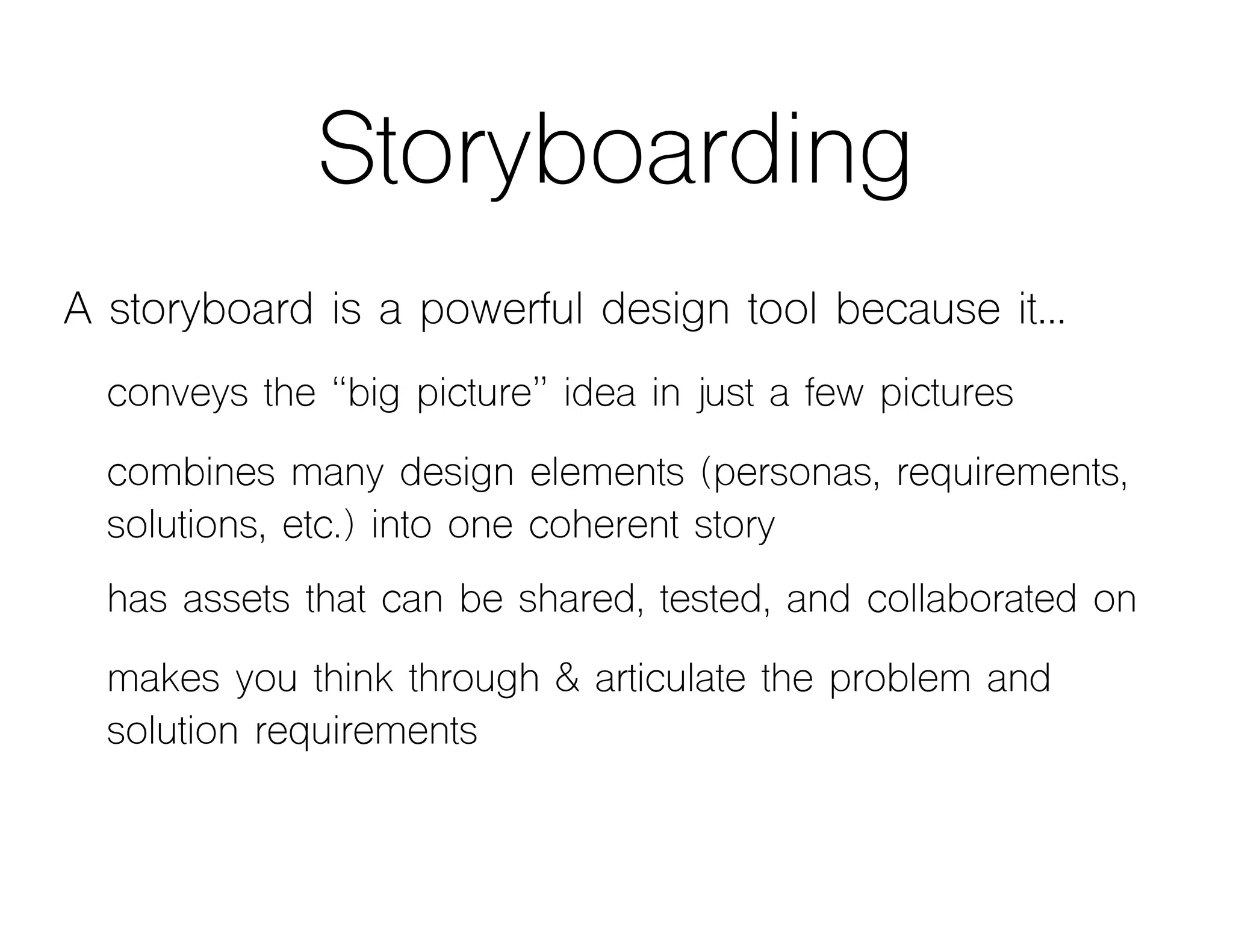 Storyboarding
A storyboard is a powerful design tool because it…
conveys the “big picture” idea in just a few pictures
combines many design elements (personas, requirements,
solutions, etc.) into one coherent story
has assets that can be shared, tested, and collaborated on
makes you think through & articulate the problem and
solution requirements
 