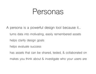 Personas
A persona is a powerful design tool because it…
turns data into motivating, easily remembered assets
helps clarify design goals
helps evaluate success
has assets that can be shared, tested, & collaborated on
makes you think about & investigate who your users are
 