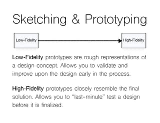 Sketching & Prototyping
Low-Fidelity prototypes are rough representations of
a design concept. Allows you to validate and
improve upon the design early in the process.
High-Fidelity prototypes closely resemble the final
solution. Allows you to “last-minute” test a design
before it is finalized.
Low-Fidelity High-Fidelity
 