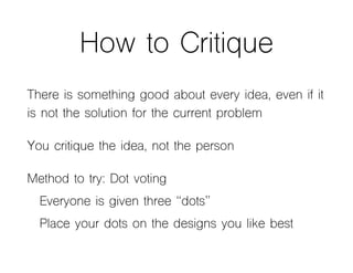 How to Critique
There is something good about every idea, even if it
is not the solution for the current problem
You critique the idea, not the person
Method to try: Dot voting
Everyone is given three “dots”
Place your dots on the designs you like best
 