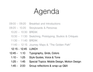 Agenda
09:00 - 09:20 Breakfast and Introductions
09:20 - 10:20 Storyboards & Personas
10:20 - 10:30 BREAK
10:30 - 11:30 Sketching, Prototyping, Studios & Critiques
11:30 - 11:40 BREAK
11:40 - 12:15 Journey Maps & “The Golden Path”
12:15 - 12:45 LUNCH
12:45 - 01:10 Typography, Grids, Colors
01:10 - 01:25 Style Guides, Voice & Tone
01:25 - 01:45 Special Topics: Mobile Design, Motion Design
01:45 - 02:00 Group reflections & wrap-up Q&A
 