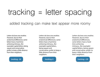 tracking = letter spacing
Letters do love one another.
However, due to their
anatomical differences,
some letters have a hard
time achieving
intimacy...[for example]
capital letters, being square
and conservative, prefer to
keep a little distance from
their neighbors.
Letters do love one another.
However, due to their
anatomical differences, some
letters have a hard time
achieving intimacy...[for
example] capital letters,
being square and
conservative, prefer to keep a
little distance from their
neighbors.
Letters do love one another.
However, due to their
anatomical differences, some
letters have a hard time
achieving intimacy...[for
example] capital letters, being
square and conservative,
prefer to keep a little distance
from their neighbors.
tracking: -20 tracking: 0 tracking: +20
added tracking can make text appear more roomy
 