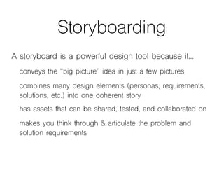 Storyboarding
A storyboard is a powerful design tool because it…
conveys the “big picture” idea in just a few pictures
combines many design elements (personas, requirements,
solutions, etc.) into one coherent story
has assets that can be shared, tested, and collaborated on
makes you think through & articulate the problem and
solution requirements
 