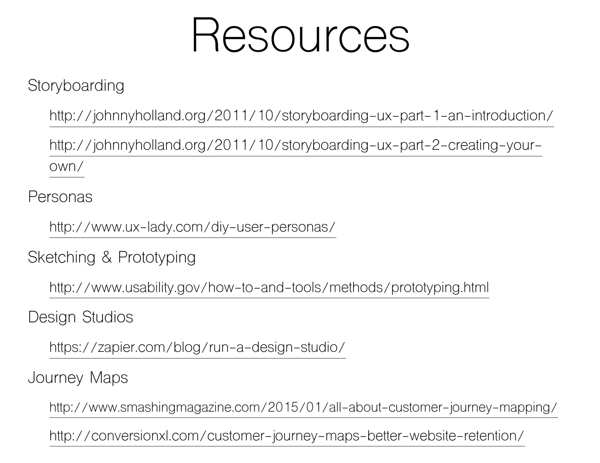Resources
Storyboarding
http://johnnyholland.org/2011/10/storyboarding-ux-part-1-an-introduction/
http://johnnyholland.org/2011/10/storyboarding-ux-part-2-creating-your-
own/
Personas
http://www.ux-lady.com/diy-user-personas/
Sketching & Prototyping
http://www.usability.gov/how-to-and-tools/methods/prototyping.html
Design Studios
https://zapier.com/blog/run-a-design-studio/
Journey Maps
http://www.smashingmagazine.com/2015/01/all-about-customer-journey-mapping/
http://conversionxl.com/customer-journey-maps-better-website-retention/
 