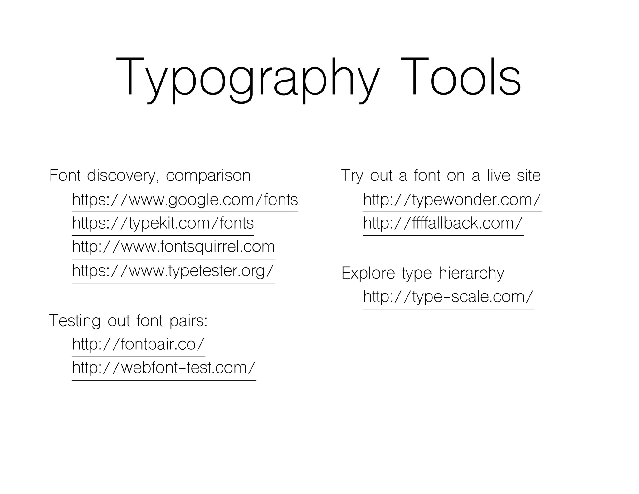 Typography Tools
Font discovery, comparison
https://www.google.com/fonts
https://typekit.com/fonts
http://www.fontsquirrel.com
https://www.typetester.org/
Testing out font pairs:
http://fontpair.co/
http://webfont-test.com/
Try out a font on a live site
http://typewonder.com/
http://ffffallback.com/
Explore type hierarchy
http://type-scale.com/
 
