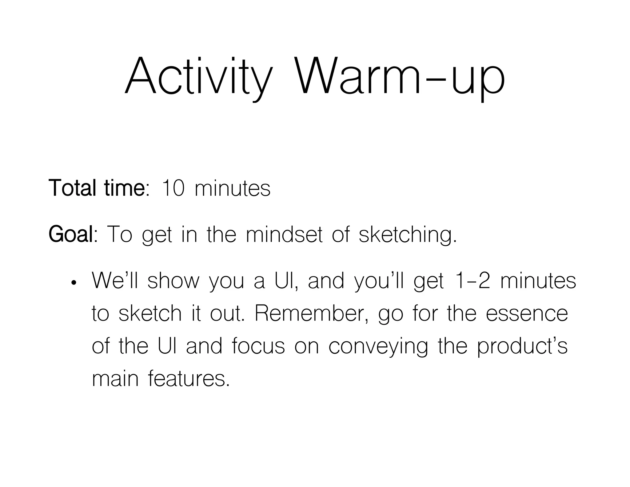Activity Warm-up
Total time: 10 minutes
Goal: To get in the mindset of sketching.
• We’ll show you a UI, and you’ll get 1-2 minutes
to sketch it out. Remember, go for the essence
of the UI and focus on conveying the product’s
main features.
 