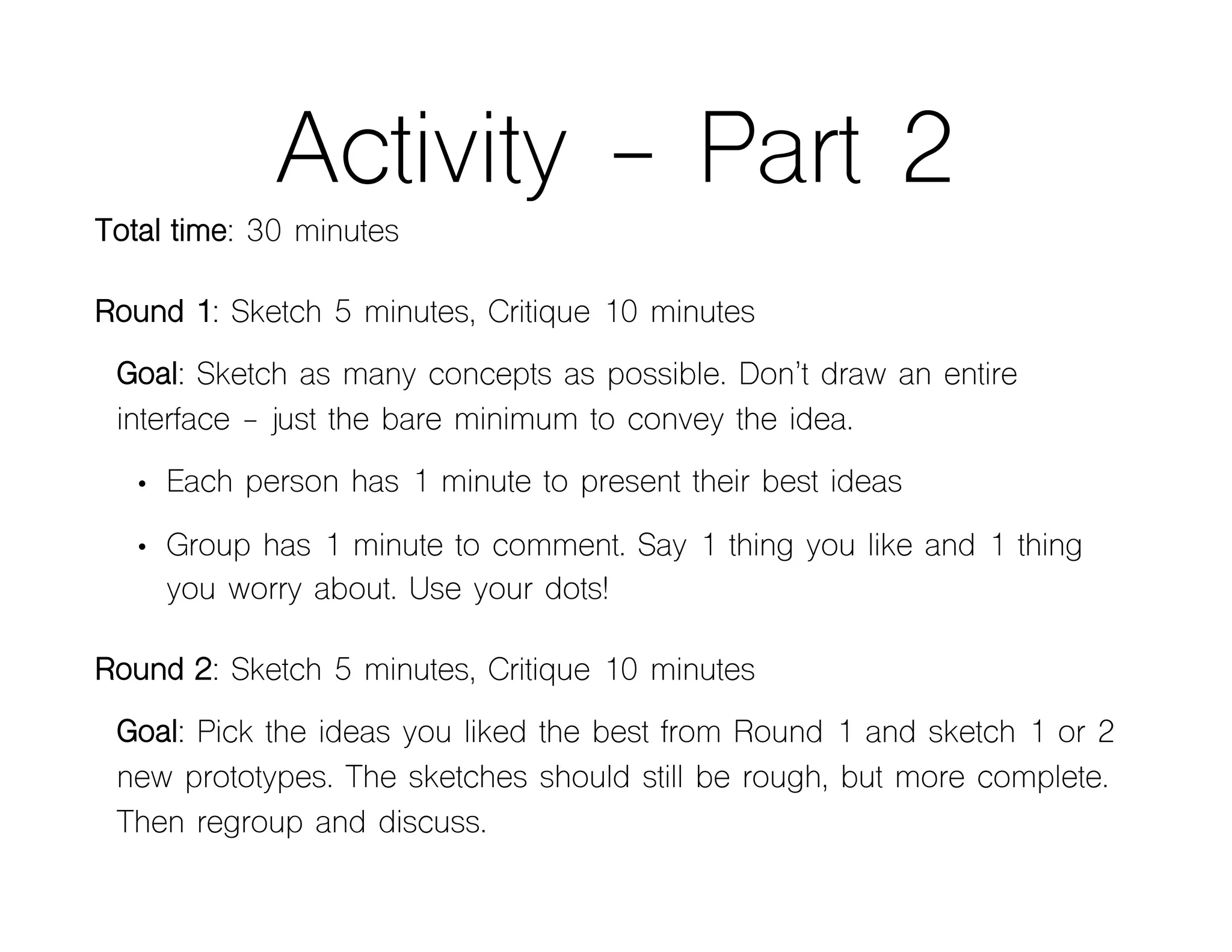 Activity - Part 2
Total time: 30 minutes
Round 1: Sketch 5 minutes, Critique 10 minutes
Goal: Sketch as many concepts as possible. Don’t draw an entire
interface - just the bare minimum to convey the idea.
• Each person has 1 minute to present their best ideas
• Group has 1 minute to comment. Say 1 thing you like and 1 thing
you worry about. Use your dots!
Round 2: Sketch 5 minutes, Critique 10 minutes
Goal: Pick the ideas you liked the best from Round 1 and sketch 1 or 2
new prototypes. The sketches should still be rough, but more complete.
Then regroup and discuss.
 