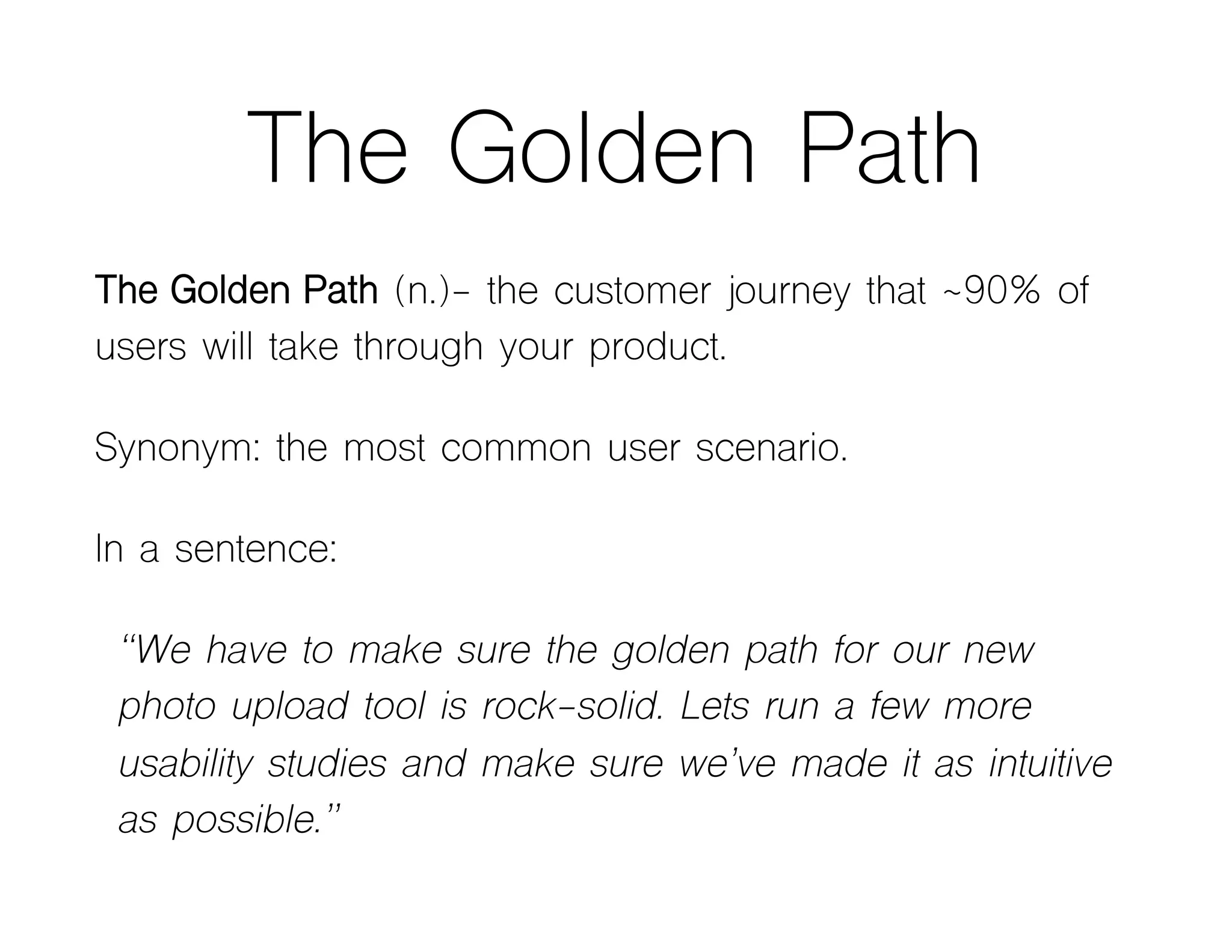 The Golden Path
The Golden Path (n.)- the customer journey that ~90% of
users will take through your product.
Synonym: the most common user scenario.
In a sentence:
“We have to make sure the golden path for our new
photo upload tool is rock-solid. Lets run a few more
usability studies and make sure we’ve made it as intuitive
as possible.”
 