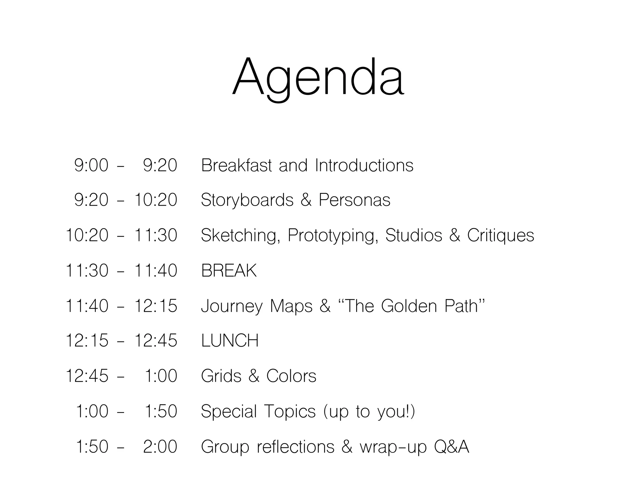 Agenda
09:00 - 09:20 Breakfast and Introductions
09:20 - 10:20 Storyboards & Personas
10:20 - 11:30 Sketching, Prototyping, Studios & Critiques
11:30 - 11:40 BREAK
11:40 - 12:15 Journey Maps & “The Golden Path”
12:15 - 12:45 LUNCH
12:45 - 01:00 Grids & Colors
01:00 - 01:50 Special Topics (up to you!)
01:50 - 02:00 Group reflections & wrap-up Q&A
 