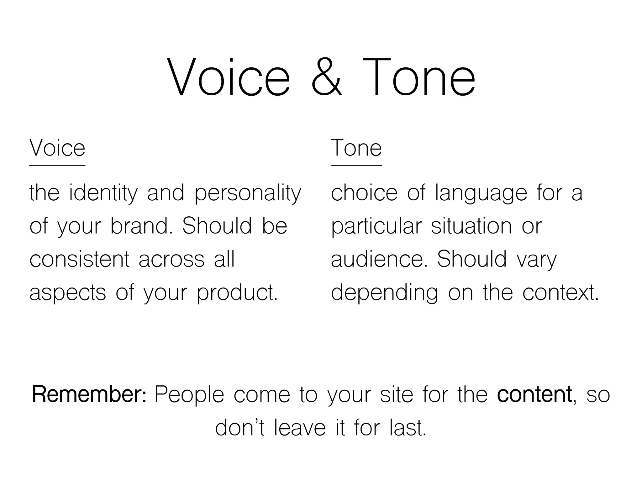 Voice & Tone
Voice
the identity and personality
of your brand. Should be
consistent across all
aspects of your product.
Remember: People come to your site for the content, so
don’t leave it for last.
Tone
choice of language for a
particular situation or
audience. Should vary
depending on the context.
 