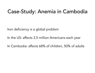 Case-Study: Anemia in Cambodia
Iron deficiency is a global problem
In the US: affects 3.5 million Americans each year
In Cambodia: affects 68% of children, 50% of adults
 