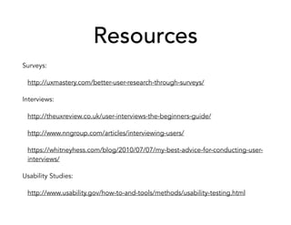 Resources
Surveys:
http://uxmastery.com/better-user-research-through-surveys/
Interviews:
http://theuxreview.co.uk/user-interviews-the-beginners-guide/
http://www.nngroup.com/articles/interviewing-users/
https://whitneyhess.com/blog/2010/07/07/my-best-advice-for-conducting-user-
interviews/
Usability Studies:
http://www.usability.gov/how-to-and-tools/methods/usability-testing.html
 
