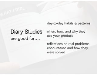 are good for….
day-to-day habits & patterns
when, how, and why they
use your product
reflections on real problems
encountered and how they
were solved
Diary Studies
 
