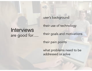 are good for….
user’s background
their use of technology
their goals and motivations
their pain points
what problems need to be
addressed or solve
Interviews
 