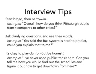 Interview Tips
Start broad, then narrow-in.
example: “Overall, how do you think Pittsburgh public
transit compares to other cities?”
Ask clarifying questions, and use their words.
example: “You said the bus system is hard to predict,
could you explain that to me?”
It’s okay to play-dumb. (But be honest.)
example: “I’ve never used public transit here. Can you
tell me how you would find out the schedules and
figure it out how to get downtown from here?”
 
