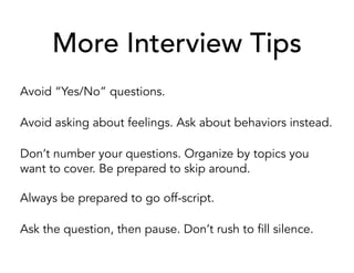 More Interview Tips
Avoid “Yes/No” questions.
Avoid asking about feelings. Ask about behaviors instead.
Don’t number your questions. Organize by topics you
want to cover. Be prepared to skip around.
Always be prepared to go off-script.
Ask the question, then pause. Don’t rush to fill silence.
 