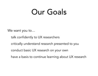 Our Goals
We want you to…
talk confidently to UX researchers
critically understand research presented to you
conduct basic UX research on your own
have a basis to continue learning about UX research
 