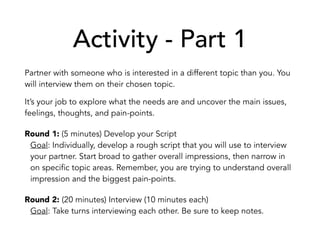 Activity - Part 1
Partner with someone who is interested in a different topic than you. You
will interview them on their chosen topic.
It’s your job to explore what the needs are and uncover the main issues,
feelings, thoughts, and pain-points.
Round 1: (5 minutes) Develop your Script
Goal: Individually, develop a rough script that you will use to interview
your partner. Start broad to gather overall impressions, then narrow in
on specific topic areas. Remember, you are trying to understand overall
impression and the biggest pain-points.
Round 2: (20 minutes) Interview (10 minutes each)
Goal: Take turns interviewing each other. Be sure to keep notes.
 