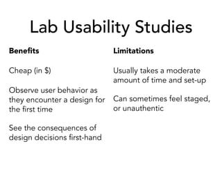 Lab Usability Studies
Beneﬁts
Cheap (in $)
Observe user behavior as
they encounter a design for
the first time
See the consequences of
design decisions first-hand
Limitations
Usually takes a moderate
amount of time and set-up
Can sometimes feel staged,
or unauthentic
 