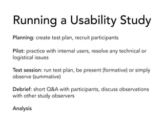 Running a Usability Study
Planning: create test plan, recruit participants
Pilot: practice with internal users, resolve any technical or
logistical issues
Test session: run test plan, be present (formative) or simply
observe (summative)
Debrief: short Q&A with participants, discuss observations
with other study observers
Analysis
 