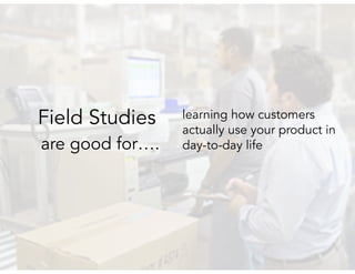 are good for….
learning how customers
actually use your product in
day-to-day life
Field Studies
 