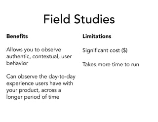 Field Studies
Beneﬁts
Allows you to observe
authentic, contextual, user
behavior
Can observe the day-to-day
experience users have with
your product, across a
longer period of time
Limitations
Significant cost ($)
Takes more time to run
 