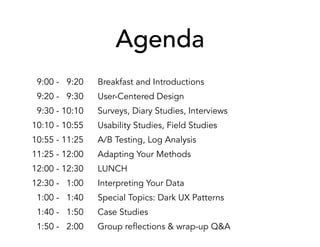 Agenda
09:00 - 09:20 Breakfast and Introductions
09:20 - 09:30 User-Centered Design
09:30 - 10:10 Surveys, Diary Studies, Interviews
10:10 - 10:55 Usability Studies, Field Studies
10:55 - 11:25 A/B Testing, Log Analysis
11:25 - 12:00 Adapting Your Methods
12:00 - 12:30 LUNCH
12:30 - 01:00 Interpreting Your Data
01:00 - 01:40 Special Topics: Dark UX Patterns
01:40 - 01:50 Case Studies
01:50 - 02:00 Group reflections & wrap-up Q&A
 