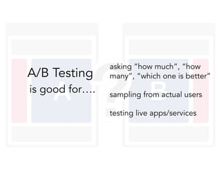 is good for….
asking “how much”, “how
many”, “which one is better”
sampling from actual users
testing live apps/services
A/B Testing
 