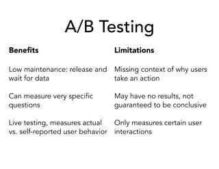A/B Testing
Beneﬁts
Low maintenance: release and
wait for data
Can measure very specific
questions
Live testing, measures actual
vs. self-reported user behavior
Limitations
Missing context of why users
take an action
May have no results, not
guaranteed to be conclusive
Only measures certain user
interactions
 