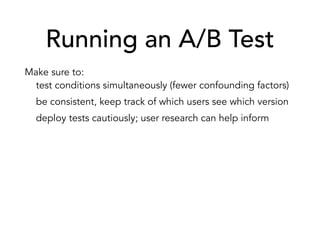 Running an A/B Test
Make sure to:
test conditions simultaneously (fewer confounding factors)
be consistent, keep track of which users see which version
deploy tests cautiously; user research can help inform
Things to watch out for:
don’t jump to conclusions, wait for statistical significance
waiting too long could cost you potential conversions
you might be interfering with user habit
 
