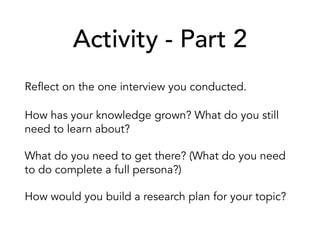 Activity - Part 2
Reflect on the one interview you conducted.
How has your knowledge grown? What do you still
need to learn about?
What do you need to get there? (What do you need
to do complete a full persona?)
How would you build a research plan for your topic?
 