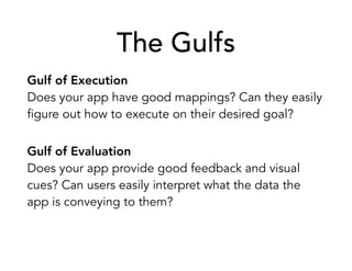 The Gulfs
Gulf of Execution
Does your app have good mappings? Can they easily
figure out how to execute on their desired goal?
Gulf of Evaluation
Does your app provide good feedback and visual
cues? Can users easily interpret what the data the
app is conveying to them?
 