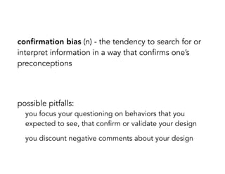 conﬁrmation bias (n) - the tendency to search for or
interpret information in a way that confirms one’s
preconceptions
possible pitfalls:
you focus your questioning on behaviors that you
expected to see, that confirm or validate your design
you discount negative comments about your design
 