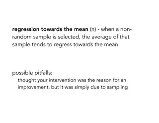 regression towards the mean (n) - when a non-
random sample is selected, the average of that
sample tends to regress towards the mean
possible pitfalls:
thought your intervention was the reason for an
improvement, but it was simply due to sampling
 