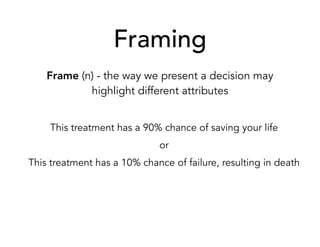 Framing
Frame (n) - the way we present a decision may
highlight different attributes
This treatment has a 90% chance of saving your life
or
This treatment has a 10% chance of failure, resulting in death
 