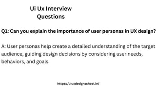Ui Ux Interview
Questions
Q1: Can you explain the importance of user personas in UX design?
A: User personas help create a detailed understanding of the target
audience, guiding design decisions by considering user needs,
behaviors, and goals.
https://uiuxdesignschool.in/
 