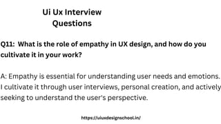 Ui Ux Interview
Questions
Q11: What is the role of empathy in UX design, and how do you
cultivate it in your work?
A: Empathy is essential for understanding user needs and emotions.
I cultivate it through user interviews, personal creation, and actively
seeking to understand the user's perspective.
https://uiuxdesignschool.in/
 