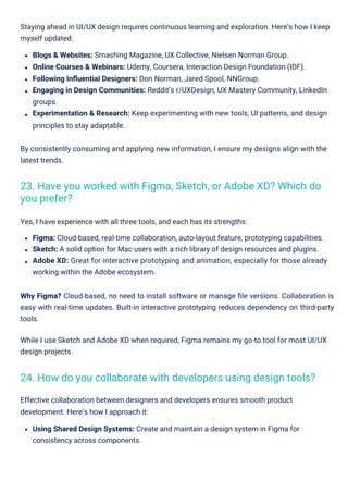 Staying ahead in UI/UX design requires continuous learning and exploration. Here’s how I keep
myself updated:
Blogs & Websites: Smashing Magazine, UX Collective, Nielsen Norman Group.
Online Courses & Webinars: Udemy, Coursera, Interaction Design Foundation (IDF).
Following Inﬂuential Designers: Don Norman, Jared Spool, NNGroup.
Engaging in Design Communities: Reddit’s r/UXDesign, UX Mastery Community, LinkedIn
groups.
Experimentation & Research: Keep experimenting with new tools, UI patterns, and design
principles to stay adaptable.
By consistently consuming and applying new information, I ensure my designs align with the
latest trends.
Why Figma? Cloud-based, no need to install software or manage ﬁle versions. Collaboration is
easy with real-time updates. Built-in interactive prototyping reduces dependency on third-party
tools.
While I use Sketch and Adobe XD when required, Figma remains my go-to tool for most UI/UX
design projects.
Yes, I have experience with all three tools, and each has its strengths:
Figma: Cloud-based, real-time collaboration, auto-layout feature, prototyping capabilities.
Sketch: A solid option for Mac users with a rich library of design resources and plugins.
Adobe XD: Great for interactive prototyping and animation, especially for those already
working within the Adobe ecosystem.
Effective collaboration between designers and developers ensures smooth product
development. Here’s how I approach it:
Using Shared Design Systems: Create and maintain a design system in Figma for
consistency across components.
24. How do you collaborate with developers using design tools?
23. Have you worked with Figma, Sketch, or Adobe XD? Which do
you prefer?
 