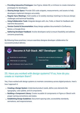 Providing Interactive Prototypes: Use Figma, Adobe XD, or InVision to create interactive
prototypes for developers.
Sharing Design Specs: Provide CSS code snippets, measurements, and assets to help
developers implement designs accurately.
Regular Sync Meetings: Hold weekly or bi-weekly standup meetings to discuss design
challenges and technical feasibility.
Using Collaboration Tools: Integrate designs with Jira, Trello, or Slack for feedback and
real-time discussions.
Version Control & Documentation: Keep design updates documented in Conﬂuence,
Notion, or Google Drive.
Gathering Developer Feedback: Involve developers early to ensure feasibility and address
concerns proactively.
By following these practices, I ensure seamless designer-developer collaboration for
successful product delivery.
Yes, I have worked with design systems to maintain consistency across digital products. Here’s
how I approach it:
Creating a Design System: Understand product needs, deﬁne core elements like
typography, color palette, and UI components.
Building a Component Library: Create reusable UI components in Figma or Sketch with
proper naming conventions and states.
Establishing Design Guidelines: Document spacing rules, accessibility standards,
animations, and responsiveness.
25. Have you worked with design systems? If so, how do you
create or maintain them?
 