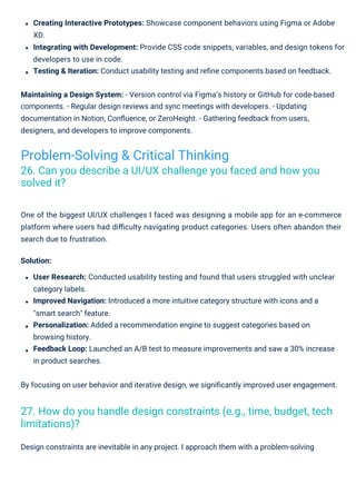 Design constraints are inevitable in any project. I approach them with a problem-solving
By focusing on user behavior and iterative design, we signiﬁcantly improved user engagement.
One of the biggest UI/UX challenges I faced was designing a mobile app for an e-commerce
platform where users had diﬃculty navigating product categories. Users often abandon their
search due to frustration.
Solution:
User Research: Conducted usability testing and found that users struggled with unclear
category labels.
Improved Navigation: Introduced a more intuitive category structure with icons and a
"smart search" feature.
Personalization: Added a recommendation engine to suggest categories based on
browsing history.
Feedback Loop: Launched an A/B test to measure improvements and saw a 30% increase
in product searches.
Creating Interactive Prototypes: Showcase component behaviors using Figma or Adobe
XD.
Integrating with Development: Provide CSS code snippets, variables, and design tokens for
developers to use in code.
Testing & Iteration: Conduct usability testing and reﬁne components based on feedback.
Maintaining a Design System: - Version control via Figma’s history or GitHub for code-based
components. - Regular design reviews and sync meetings with developers. - Updating
documentation in Notion, Conﬂuence, or ZeroHeight. - Gathering feedback from users,
designers, and developers to improve components.
Problem-Solving & Critical Thinking
26. Can you describe a UI/UX challenge you faced and how you
solved it?
27. How do you handle design constraints (e.g., time, budget, tech
limitations)?
 
