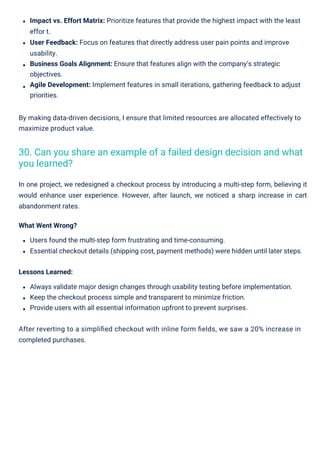 By making data-driven decisions, I ensure that limited resources are allocated effectively to
maximize product value.
Lessons Learned:
Always validate major design changes through usability testing before implementation.
Keep the checkout process simple and transparent to minimize friction.
Provide users with all essential information upfront to prevent surprises.
After reverting to a simpliﬁed checkout with inline form ﬁelds, we saw a 20% increase in
completed purchases.
Impact vs. Effort Matrix: Prioritize features that provide the highest impact with the least
effor t.
User Feedback: Focus on features that directly address user pain points and improve
usability.
Business Goals Alignment: Ensure that features align with the company’s strategic
objectives.
Agile Development: Implement features in small iterations, gathering feedback to adjust
priorities.
In one project, we redesigned a checkout process by introducing a multi-step form, believing it
would enhance user experience. However, after launch, we noticed a sharp increase in cart
abandonment rates.
What Went Wrong?
Users found the multi-step form frustrating and time-consuming.
Essential checkout details (shipping cost, payment methods) were hidden until later steps.
30. Can you share an example of a failed design decision and what
you learned?
 