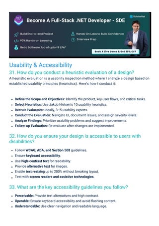 Usability & Accessibility
31. How do you conduct a heuristic evaluation of a design?
A heuristic evaluation is a usability inspection method where I analyze a design based on
established usability principles (heuristics). Here’s how I conduct it:
33. What are the key accessibility guidelines you follow?
32. How do you ensure your design is accessible to users with
disabilities?
Follow WCAG, ADA, and Section 508 guidelines.
Ensure keyboard accessibility.
Use high-contrast text for readability.
Provide alternative text for images.
Enable text resizing up to 200% without breaking layout.
Test with screen readers and assistive technologies.
Perceivable: Provide text alternatives and high contrast.
Operable: Ensure keyboard accessibility and avoid ﬂashing content.
Understandable: Use clear navigation and readable language.
Deﬁne the Scope and Objectives: Identify the product, key user ﬂows, and critical tasks.
Select Heuristics: Use Jakob Nielsen’s 10 usability heuristics.
Recruit Evaluators: Ideally, 3–5 usability experts.
Conduct the Evaluation: Navigate UI, document issues, and assign severity levels.
Analyze Findings: Prioritize usability problems and suggest improvements.
Follow-up Evaluation: Re-evaluate after changes are implemented.
 