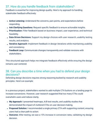 37. How do you handle feedback from stakeholders?
Feedback is essential for improving design quality. Here’s my approach to handling
stakeholder feedback effectively:
38. Can you describe a time when you had to defend your design
decisions?
Defending design decisions requires strong reasoning backed by research and usability
principles. Here’s an example:
In a previous project, stakeholders wanted to add multiple CTA buttons on a landing page to
increase conversions. However, user research suggested that too many CTAs could
overwhelm users and reduce clarity.
My Approach: I presented heatmaps, A/B test results, and usability studies that
demonstrated the impact of cluttered CTAs on user decision-making.
Proposed Solution: I recommended a single primary CTA with supporting content, ensuring
users had a clear path to action.
Outcome: After testing, we saw a 15% increase in conversion rates, validating my design
decision.
Active Listening: Understand the concerns, pain points, and expectations before
responding.
Ask Clarifying Questions: Request speciﬁc feedback to ensure actionable insights.
Prioritization: Filter feedback based on business impact, user experience, and technical
feasibility.
Data-Driven Decisions: Support my design choices with user research, usability testing
results, and analytics.
Iterative Approach: Implement feedback in design iterations while maintaining usability
and consistency.
Feedback Loop: Communicate changes transparently and validate revisions with
stakeholders.
This structured approach helps me integrate feedback effectively while ensuring the design
remains user-centered.
 