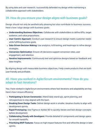 By using data and user research, I successfully defended my design while maintaining a
collaborative approach with stakeholders.
Design should not only be aesthetically pleasing but also contribute to business success.
Here’s how I align design with business goals:
Understanding Business Objectives: Collaborate with stakeholders to deﬁne KPIs, target
audience, and value propositions.
User-Centric Approach: Conduct user research to ensure design meets customer needs
while fulﬁlling business goals.
Data-Driven Decision Making: Use analytics, A/B testing, and heatmaps to reﬁne design
strategies.
Conversion Optimization: Ensure UX decisions support conversion rates, user
engagement, and retention.
Iterative Improvements: Continuously test and optimize designs based on feedback and
data insights.
By aligning design with measurable business objectives, I help create products that are both
user-friendly and proﬁtable.
Yes, I have worked in Agile/Scrum environments where fast iterations and adaptability are key.
Here’s how I ensure eﬃciency:
Participating in Scrum Ceremonies: Attend daily stand-ups, sprint planning, and
retrospectives to stay aligned with the team.
Breaking Down Design Tasks: Deliver design work in smaller, iterative chunks to align with
development sprints.
Rapid Prototyping: Use Figma or Adobe XD to quickly iterate and test design concepts
before development.
Collaborating Closely with Developers: Provide detailed UI components and design specs
for smooth handoffs.
Prioritizing MVP Features: Focus on high-impact features ﬁrst and reﬁne the design in later
sprints.
39. How do you ensure your design aligns with business goals?
40. Have you worked in Agile/Scrum environments? How do you
adapt to fast iterations?
 