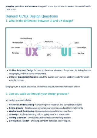 My design process includes:
Research & Understanding - Conducting user research, and competitor analysis.
Deﬁne & Ideate - Creating user personas, journey maps, and problem statements.
Wireframing & Prototyping - Designing layouts and testing user ﬂows.
UI Design - Applying branding, colors, typography, and interactions.
Testing & Iteration - Conducting usability tests and reﬁning designs.
Development Handoff - Ensuring a smooth transition to developers.
interview questions and answers along with some tips on how to answer them conﬁdently.
Let’s start!
UI (User Interface) Design focuses on the visual elements of a product, including layouts,
typography, and interactive components.
UX (User Experience) Design is about the overall user journey, usability, and interaction
with the product.
Simply put, UI is about aesthetics, while UX is about functionality and ease of use.
General UI/UX Design Questions
1. What is the difference between UI and UX design?
2. Can you walk us through your design process?
 