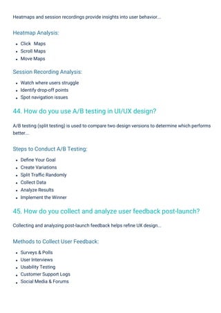 Click Maps
Scroll Maps
Move Maps
Deﬁne Your Goal
Create Variations
Split Traﬃc Randomly
Collect Data
Analyze Results
Implement the Winner
Surveys & Polls
User Interviews
Usability Testing
Customer Support Logs
Social Media & Forums
Watch where users struggle
Identify drop-off points
Spot navigation issues
Heatmaps and session recordings provide insights into user behavior...
Collecting and analyzing post-launch feedback helps reﬁne UX design...
A/B testing (split testing) is used to compare two design versions to determine which performs
better...
Heatmap Analysis:
Session Recording Analysis:
Steps to Conduct A/B Testing:
Methods to Collect User Feedback:
44. How do you use A/B testing in UI/UX design?
45. How do you collect and analyze user feedback post-launch?
 