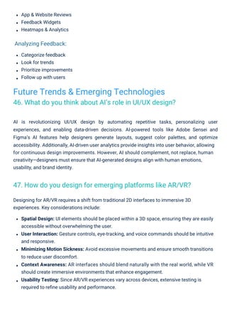App & Website Reviews
Feedback Widgets
Heatmaps & Analytics
Categorize feedback
Look for trends
Prioritize improvements
Follow up with users
Designing for AR/VR requires a shift from traditional 2D interfaces to immersive 3D
experiences. Key considerations include:
Spatial Design: UI elements should be placed within a 3D space, ensuring they are easily
accessible without overwhelming the user.
User Interaction: Gesture controls, eye-tracking, and voice commands should be intuitive
and responsive.
Minimizing Motion Sickness: Avoid excessive movements and ensure smooth transitions
to reduce user discomfort.
Context Awareness: AR interfaces should blend naturally with the real world, while VR
should create immersive environments that enhance engagement.
Usability Testing: Since AR/VR experiences vary across devices, extensive testing is
required to reﬁne usability and performance.
AI is revolutionizing UI/UX design by automating repetitive tasks, personalizing user
experiences, and enabling data-driven decisions. AI-powered tools like Adobe Sensei and
Figma’s AI features help designers generate layouts, suggest color palettes, and optimize
accessibility. Additionally, AI-driven user analytics provide insights into user behavior, allowing
for continuous design improvements. However, AI should complement, not replace, human
creativity—designers must ensure that AI-generated designs align with human emotions,
usability, and brand identity.
Analyzing Feedback:
Future Trends & Emerging Technologies
46. What do you think about AI’s role in UI/UX design?
47. How do you design for emerging platforms like AR/VR?
 